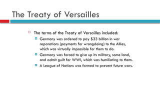The Treaty of Versailles
 The terms of the Treaty of Versailles included:
 Germany was ordered to pay $33 billion in war
reparations (payments for wrongdoing) to the Allies,
which was virtually impossible for them to do.
 Germany was forced to give up its military, some land,
and admit guilt for WWI, which was humiliating to them.
 A League of Nations was formed to prevent future wars.
 