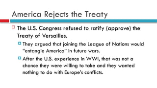 America Rejects the Treaty
 The U.S. Congress refused to ratify (approve) the
Treaty of Versailles.
 They argued that joining the League of Nations would
“entangle America” in future wars.
 After the U.S. experience in WWI, that was not a
chance they were willing to take and they wanted
nothing to do with Europe’s conflicts.
 