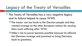 Legacy of the Treaty of Versailles
 The Treaty of Versailles has a very negative legacy
and its failure helped to cause WWII.
 The treaty was too harsh to the German people and they
wanted revenge on the other European nations for causing
them much suffering after WWI.
 Hitler’s rise to power became possible because he offered
the Germans revenge and promised to bring Germany
back to greatness.
 