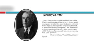  “Only a tranquil [calm] Europe can be a stable Europe…
[There] must be peace without victory… Victory would
mean peace forced on the loser, [the] victors [winners]
terms imposed [forced] on the vanquished [defeated].
It would be accepted in humiliation… and would leave
a sting, a resentment [hatred], a bitter memory upon
which the terms of peace would rest, not permanently,
but… upon quicksand.”
~Woodrow Wilson, “Peace Without Victory”
Speech
January 22, 1917
 