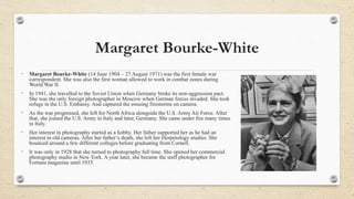 Margaret Bourke-White
• Margaret Bourke-White (14 June 1904 – 27 August 1971) was the first female war
correspondent. She ...