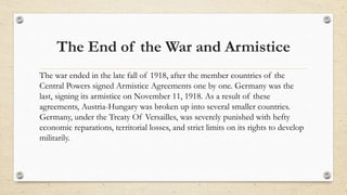 The End of the War and Armistice
The war ended in the late fall of 1918, after the member countries of the
Central Powers ...
