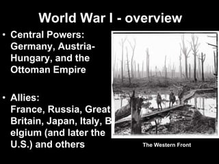 World War I - overview
• Central Powers:
Germany, Austria-
Hungary, and the
Ottoman Empire
• Allies:
France, Russia, Great
Britain, Japan, Italy, B
elgium (and later the
U.S.) and others The Western Front
 
