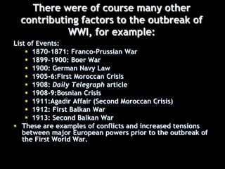 There were of course many other
contributing factors to the outbreak of
WWI, for example:
List of Events:
 1870-1871: Franco-Prussian War
 1899-1900: Boer War
 1900: German Navy Law
 1905-6:First Moroccan Crisis
 1908: Daily Telegraph article
 1908-9:Bosnian Crisis
 1911:Agadir Affair (Second Moroccan Crisis)
 1912: First Balkan War
 1913: Second Balkan War
 These are examples of conflicts and increased tensions
between major European powers prior to the outbreak of
the First World War.
 