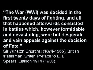 “The War (WWI) was decided in the
first twenty days of fighting, and all
that happened afterwards consisted
in battles which, however formidable
and devastating, were but desperate
and vain appeals against the decision
of Fate.”
Sir Winston Churchill (1874-1965), British
statesman, writer. Preface to E. L.
Spears, Liaison 1914 (1930).
 