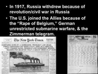 • In 1917, Russia withdrew because of
revolution/civil war in Russia
• The U.S. joined the Allies because of
the “Rape of Belgium,” German
unrestricted submarine warfare, & the
Zimmerman telegram.
 