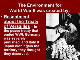 The Environment for
World War II was created by:
• Resentment
about the Treaty
of Versailles – in
the peace treaty that
ended WWI, Germany
was severely
punished, and Italy &
Japan didn’t gain the
territory they thought
they deserved.
 