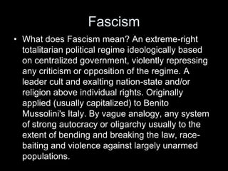 Fascism
• What does Fascism mean? An extreme-right
totalitarian political regime ideologically based
on centralized government, violently repressing
any criticism or opposition of the regime. A
leader cult and exalting nation-state and/or
religion above individual rights. Originally
applied (usually capitalized) to Benito
Mussolini's Italy. By vague analogy, any system
of strong autocracy or oligarchy usually to the
extent of bending and breaking the law, race-
baiting and violence against largely unarmed
populations.
 