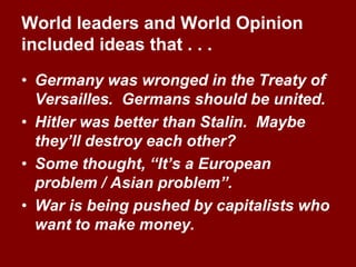 World leaders and World Opinion
included ideas that . . .
• Germany was wronged in the Treaty of
Versailles. Germans should be united.
• Hitler was better than Stalin. Maybe
they’ll destroy each other?
• Some thought, “It’s a European
problem / Asian problem”.
• War is being pushed by capitalists who
want to make money.
 