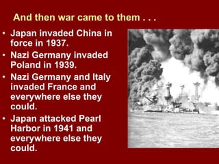 And then war came to them . . .
• Japan invaded China in
force in 1937.
• Nazi Germany invaded
Poland in 1939.
• Nazi Germany and Italy
invaded France and
everywhere else they
could.
• Japan attacked Pearl
Harbor in 1941 and
everywhere else they
could.
 