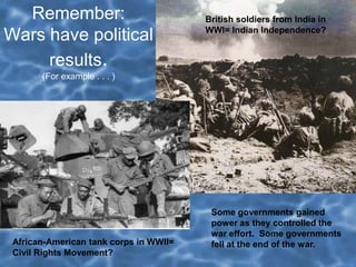 Remember:
Wars have political
results.
(For example . . . )
British soldiers from India in
WWI= Indian Independence?
African-American tank corps in WWII=
Civil Rights Movement?
Some governments gained
power as they controlled the
war effort. Some governments
fell at the end of the war.
 
