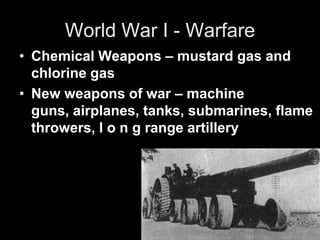 World War I - Warfare
• Chemical Weapons – mustard gas and
chlorine gas
• New weapons of war – machine
guns, airplanes, tanks, submarines, flame
throwers, l o n g range artillery
 