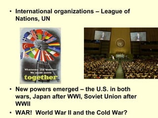 • International organizations – League of
Nations, UN
• New powers emerged – the U.S. in both
wars, Japan after WWI, Soviet Union after
WWII
• WAR! World War II and the Cold War?
 