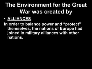 The Environment for the Great
War was created by
• ALLIANCES
In order to balance power and “protect”
themselves, the nations of Europe had
joined in military alliances with other
nations.
 