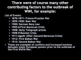 There were of course many other
contributing factors to the outbreak of
WWI, for example:
List of Events:
 1870-1871: Franco-Prussian War
 1899-1900: Boer War
 1900: German Navy Law
 1905-6:First Moroccan Crisis
 1908: Daily Telegraph article
 1908-9:Bosnian Crisis
 1911:Agadir Affair (Second Moroccan Crisis)
 1912: First Balkan War
 1913: Second Balkan War
 These are examples of conflicts and increased tensions
between major European powers prior to the outbreak of
the First World War.
 