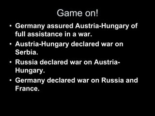 Game on!
• Germany assured Austria-Hungary of
full assistance in a war.
• Austria-Hungary declared war on
Serbia.
• Russia declared war on Austria-
Hungary.
• Germany declared war on Russia and
France.
 
