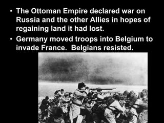 • The Ottoman Empire declared war on
Russia and the other Allies in hopes of
regaining land it had lost.
• Germany moved troops into Belgium to
invade France. Belgians resisted.
 