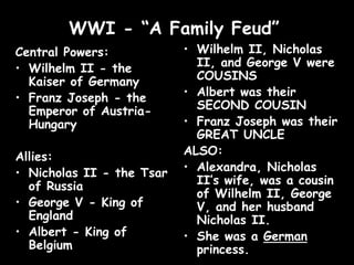 WWI - “A Family Feud”
Central Powers:
• Wilhelm II - the
Kaiser of Germany
• Franz Joseph - the
Emperor of Austria-
Hungary
Allies:
• Nicholas II - the Tsar
of Russia
• George V - King of
England
• Albert - King of
Belgium
• Wilhelm II, Nicholas
II, and George V were
COUSINS
• Albert was their
SECOND COUSIN
• Franz Joseph was their
GREAT UNCLE
ALSO:
• Alexandra, Nicholas
II’s wife, was a cousin
of Wilhelm II, George
V, and her husband
Nicholas II.
• She was a German
princess.
 