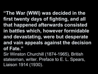 “The War (WWI) was decided in the
first twenty days of fighting, and all
that happened afterwards consisted
in battles which, however formidable
and devastating, were but desperate
and vain appeals against the decision
of Fate.”
Sir Winston Churchill (1874-1965), British
statesman, writer. Preface to E. L. Spears,
Liaison 1914 (1930).
 