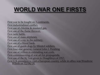 First war to be fought on 3 continents.
First industrialized conflict.
First use of chlorine & mustard gas.
First use of the flame thrower.
First tank battle.
First use of mass airplanes.
First use of x-ray in the military.
First use of a blood bank.
First use of guide dogs by blinded soldiers.
First four-star general, General John J. Pershing
First use of trillion in estimating war costs.
First commissioning of war art for propaganda.
First use of the IQ Test given to Doughboys of 1917.
First U.S. president to visit a European country while in office was Woodrow
Wilson on 12/04/18.
 