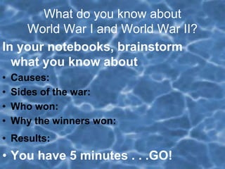 What do you know about
World War I and World War II?
In your notebooks, brainstorm
what you know about
• Causes:
• Sides of the war:
• Who won:
• Why the winners won:
• Results:
• You have 5 minutes . . .GO!
 