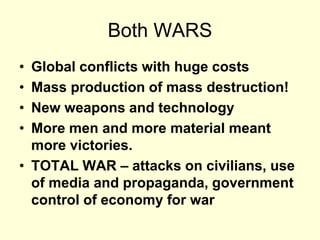 Both WARS
• Global conflicts with huge costs
• Mass production of mass destruction!
• New weapons and technology
• More men and more material meant
more victories.
• TOTAL WAR – attacks on civilians, use
of media and propaganda, government
control of economy for war
 