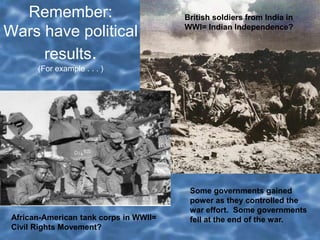 Remember:
Wars have political
results.
(For example . . . )
British soldiers from India in
WWI= Indian Independence?
African-American tank corps in WWII=
Civil Rights Movement?
Some governments gained
power as they controlled the
war effort. Some governments
fell at the end of the war.
 