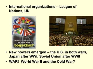 • International organizations – League of
Nations, UN
• New powers emerged – the U.S. in both wars,
Japan after WWI, Soviet Union after WWII
• WAR! World War II and the Cold War?
 