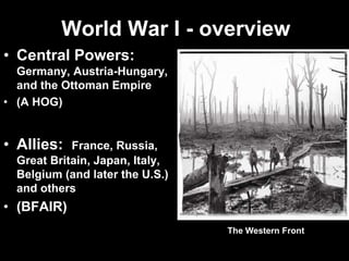 World War I - overview
• Central Powers:
Germany, Austria-Hungary,
and the Ottoman Empire
• (A HOG)
• Allies: France, Russia,
Great Britain, Japan, Italy,
Belgium (and later the U.S.)
and others
• (BFAIR)
The Western Front