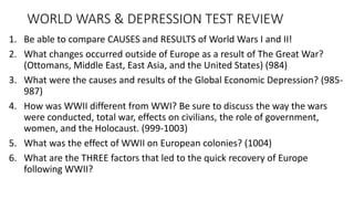 WORLD WARS & DEPRESSION TEST REVIEW
1. Be able to compare CAUSES and RESULTS of World Wars I and II!
2. What changes occurred outside of Europe as a result of The Great War?
(Ottomans, Middle East, East Asia, and the United States) (984)
3. What were the causes and results of the Global Economic Depression? (985-
987)
4. How was WWII different from WWI? Be sure to discuss the way the wars
were conducted, total war, effects on civilians, the role of government,
women, and the Holocaust. (999-1003)
5. What was the effect of WWII on European colonies? (1004)
6. What are the THREE factors that led to the quick recovery of Europe
following WWII?
 