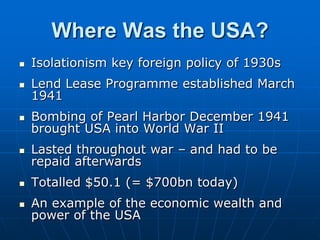 Where Was the USA?Isolationism key foreign policy of 1930sLend Lease Programme established March 1941Bombing of Pearl Harbor December 1941 brought USA into World War IILasted throughout war – and had to be repaid afterwardsTotalled $50.1 (= $700bn today)An example of the economic wealth and power of the USA