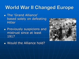World War II Changed EuropeThe ‘Grand Alliance’ based solely on defeating Hitler Previously suspicions and mistrust since at least 1917Would the Alliance hold?
