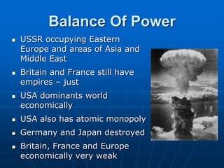 Balance Of PowerUSSR occupying Eastern Europe and areas of Asia and Middle EastBritain and France still have empires – justUSA dominants world economicallyUSA also has atomic monopolyGermany and Japan destroyed Britain, France and Europe economically very weak