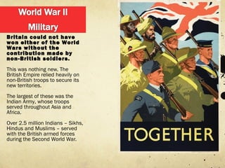 Britain could not have
won either of the World
Wars without the
contribution made by
non-British soldiers.
This was nothing new. The
British Empire relied heavily on
non-British troops to secure its
new territories.
The largest of these was the
Indian Army, whose troops
served throughout Asia and
Africa.
Over 2.5 million Indians – Sikhs,
Hindus and Muslims – served
with the British armed forces
during the Second World War.
 