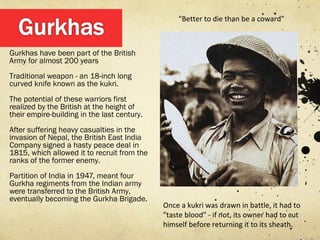 "Better to die than be a coward”



Gurkhas have been part of the British
Army for almost 200 years
Traditional weapon - an 18-inch long
curved knife known as the kukri.
The potential of these warriors first
realized by the British at the height of
their empire-building in the last century.
After suffering heavy casualties in the
invasion of Nepal, the British East India
Company signed a hasty peace deal in
1815, which allowed it to recruit from the
ranks of the former enemy.
Partition of India in 1947, meant four
Gurkha regiments from the Indian army
were transferred to the British Army,
eventually becoming the Gurkha Brigade.
                                             Once a kukri was drawn in battle, it had to
                                             "taste blood" - if not, its owner had to cut
                                             himself before returning it to its sheath.
 