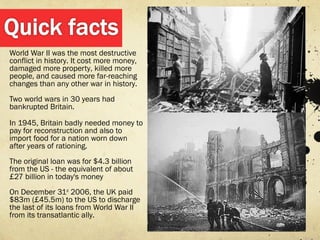 World War II was the most destructive
conflict in history. It cost more money,
damaged more property, killed more
people, and caused more far-reaching
changes than any other war in history.
Two world wars in 30 years had
bankrupted Britain.

In 1945, Britain badly needed money to
pay for reconstruction and also to
import food for a nation worn down
after years of rationing.
The original loan was for $4.3 billion
from the US - the equivalent of about
£27 billion in today's money
On December 31st 2006, the UK paid
$83m (£45.5m) to the US to discharge
the last of its loans from World War II
from its transatlantic ally.
 