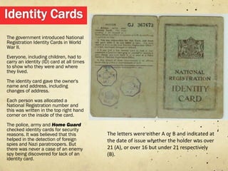 The government introduced National
Registration Identity Cards in World
War II.
Everyone, including children, had to
carry an identity (ID) card at all times
to show who they were and where
they lived.
The identity card gave the owner's
name and address, including
changes of address.
Each person was allocated a
National Registration number and
this was written in the top right hand
corner on the inside of the card.
The police, army and Home Guard
checked identity cards for security
reasons. It was believed that this         The letters were either A or B and indicated at
helped in the detection of foreign         the date of issue whether the holder was over
spies and Nazi paratroopers. But
there was never a case of an enemy         21 (A), or over 16 but under 21 respectively
spy being discovered for lack of an        (B).
identity card.
 