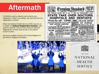 The British wartime identity card scheme was
abolished in 1952, but another use was found for the
registration numbers.

When the National Health Service (NHS) was set up
in 1948, the National Registration Numbers were
used for patients' records. Each person's National
Registration number became his or her patient
record number.

And so the register became the Central Register for
the NHS for England and Wales.
 