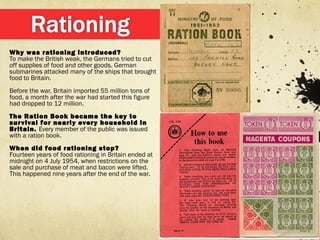 Why was rationing introduced?
To make the British weak, the Germans tried to cut
off supplies of food and other goods. German
submarines attacked many of the ships that brought
food to Britain.
Before the war, Britain imported 55 million tons of
food, a month after the war had started this figure
had dropped to 12 million.
The Ration Book became the key to
survival for nearly every household in
Britain. Every member of the public was issued
with a ration book.
When did food rationing stop?
Fourteen years of food rationing in Britain ended at
midnight on 4 July 1954, when restrictions on the
sale and purchase of meat and bacon were lifted.
This happened nine years after the end of the war.
 