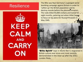 The Blitz was Nazi Germany's sustained aerial
Resilience     bombing campaign against Britain in order to
               'soften up' the British population and to
               destroy morale before the planned invasion,.
               The raids killed 43,000 civilians and lasted for
               eight months, petering out when Hitler began
               to focus on his plans for Russian invasion in
               May 1941.




             ‘Blitz Spirit’ born in World War II, engrained in
             British culture ever since and most recently
             demonstrated in the clear-up after the 2011
             London Riots.
 
