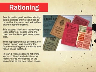 People had to produce their identity
card alongside their ration book to
prove that they were entitled to their
share of food or clothes.
This stopped black market trading in
loose rations or people using the
coupons that belonged to someone
else.
The shopkeeper made sure that the
correct person was claiming the
food by checking that the cards and
ration books matched.
 In 1943 registration and rationing
were combined and a fresh set of
identity cards were issued at the
same time as the new ration books.
 