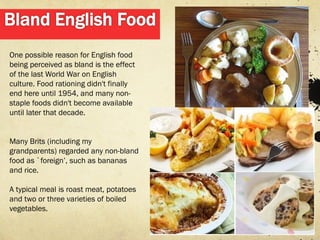 One possible reason for English food
being perceived as bland is the effect
of the last World War on English
culture. Food rationing didn't finally
end here until 1954, and many non-
staple foods didn't become available
until later that decade.


Many Brits (including my
grandparents) regarded any non-bland
food as `foreign’, such as bananas
and rice.

A typical meal is roast meat, potatoes
and two or three varieties of boiled
vegetables.
 