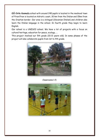 10
OŃ Cirila Kosmača school with around 240 pupils is located in the medieval town
of Piran.Piran is located on Adriatic coast, 30 km from the Italian and 15km from
the Croatian border. Our area is a bilingual (Slovenian-Italian) and children also
learn the Italian language in the school. In fourth grade they begin to learn
English.
Our school is a UNESCO school. We have a lot of projects with a focus on
cultural heritage, education for peace, ecology, ...
This project involved our 5th grade (10-11 years old). In some phases of the
project will also collaborate pupils from 1st to 4th grade.
Classrooms 1-5
 