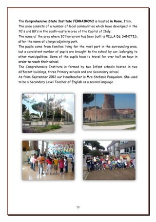 13
The Comprehensive State Institute FERRAIRONI is located in Rome, Italy.
The area consists of a number of local communities which have developed in the
70's and 80's in the south-eastern area of the Capital of Italy.
The name of the area where IC Ferraironi has been built is VILLA DE SANCTIS,
after the name of a large adjoining park.
The pupils come from families living for the most part in the surrounding area,
but a consistent number of pupils are brought to the school by car, belonging to
other municipalities. Some of the pupils have to travel for over half an hour in
order to reach their school.
The Comprehensive Institute is formed by two Infant schools hosted in two
different buildings, three Primary schools and one Secondary school.
As from September 2012 our Headteacher is Mrs Stefania Pasqualoni. She used
to be a Secondary Level Teacher of English as a second language.
 