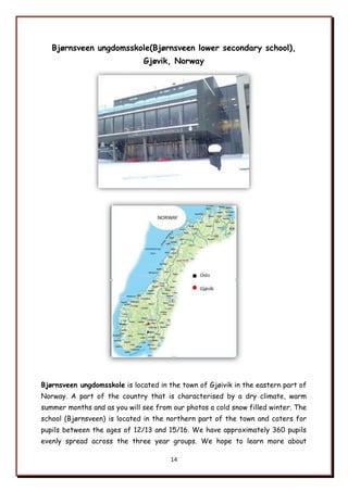 14
Bjørnsveen ungdomsskole(Bjørnsveen lower secondary school),
Gjøvik, Norway
Bjørnsveen ungdomsskole is located in the town of Gjøivik in the eastern part of
Norway. A part of the country that is characterised by a dry climate, warm
summer months and as you will see from our photos a cold snow filled winter. The
school (Bjørnsveen) is located in the northern part of the town and caters for
pupils between the ages of 12/13 and 15/16. We have approximately 360 pupils
evenly spread across the three year groups. We hope to learn more about
 