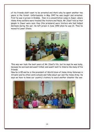 19
of his friends didn‟t want to be arrested and that‟s why he spent another two
years in the forest. Unfortunately in May 1947 he was caught and arrested.
First he was in prison in Kraków, then in a concentration camp in Jawor, where
Home Army soldiers were treated like traitors and Nazis. Mr Józef told us that
people in Jawor were sure they (the prisoners) were traitors who had helped
Germans during the war. He left prison in June 1950 when he was 21. Then he
moved to Lower Silesia.
This way war took the best years of Mr Józef‟s life, but he says he was lucky,
because he survived and wasn‟t killed, and wasn‟t sent to Siberia like many of his
friends.
Now he is 85 and he is the president of World Union of Home Army Veterans in
Strzelin and he often visits schools and talks about war and the Home Army. He
says we have to know our country's history to avoid another disaster like war.
 