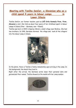 20
Meeting with Tončka Senčar, a Slovenian who as a
child spend 4 years in labour camps in
Lower Silesia
Tončka Senčar, our former teacher, paid us (OŃ Cirila Kosmača Piran, Piran,
Slovenia) a visit. She told us about four years of her childhood spent in labour
camps in Silesia (then - Germany, now – Poland).
Tončka was born in 1935 in Zgornji Obreņ, a small village near Breņice. She had
two brothers. In 1941, Germans stormed the village and took all the villagers
into the labour camp in Silesia.
In the photo, there is Tončka's family immediately upon arriving in the camp. In
the background, the shack they lived in.
Right after the arrival, the Germans wrote down their personal data and
germanized their names. Tončka showed us the medal with her camp number.
 