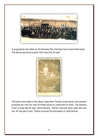 21
A group photo was taken by the Germans.The internees had to send them home.
The photos served as a proof that they felt all right.
This photo was taken in the labour camp when Tončka turned seven. Her parents
promised her that her next birthday would be celebrated at home. The families
tried to keep spirits high. Unfortunately, Tončka returned home when she was
ten. At the age of nine, Tončka received the sacrament of confirmation.
 