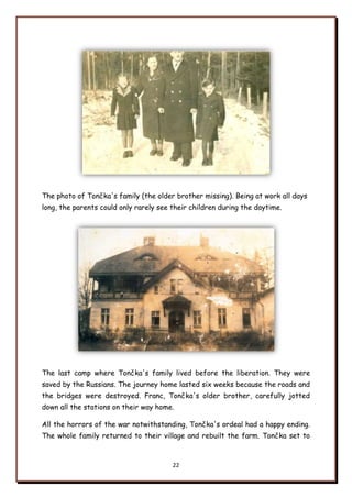 22
The photo of Tončka's family (the older brother missing). Being at work all days
long, the parents could only rarely see their children during the daytime.
The last camp where Tončka's family lived before the liberation. They were
saved by the Russians. The journey home lasted six weeks because the roads and
the bridges were destroyed. Franc, Tončka's older brother, carefully jotted
down all the stations on their way home.
All the horrors of the war notwithstanding, Tončka's ordeal had a happy ending.
The whole family returned to their village and rebuilt the farm. Tončka set to
 