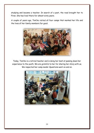 23
studying and became a teacher. In search of a post, the road brought her to
Piran. She has lived there for almost sixty years.
A couple of years ago, Tončka visited all four camps that marked her life and
the lives of her family members for good.
Today, Tončka is a retired teacher and is doing her best at passing down her
experience to the youth. We are grateful to her for sharing her story with us.
We inspected her camp medal. Questions went on and on.
 